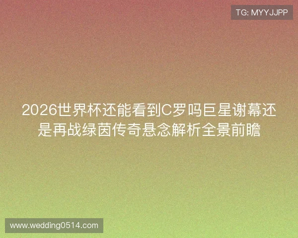 2026世界杯还能看到C罗吗巨星谢幕还是再战绿茵传奇悬念解析全景前瞻